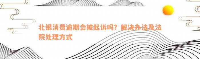 北银消费逾期会被起诉吗？解决办法及法院处理方式