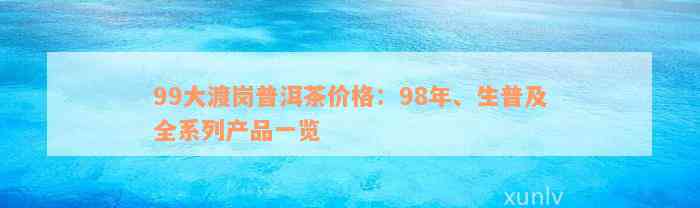 99大渡岗普洱茶价格：98年、生普及全系列产品一览