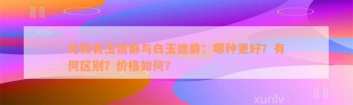 比较青玉貔貅与白玉貔貅：哪种更好？有何区别？价格如何？