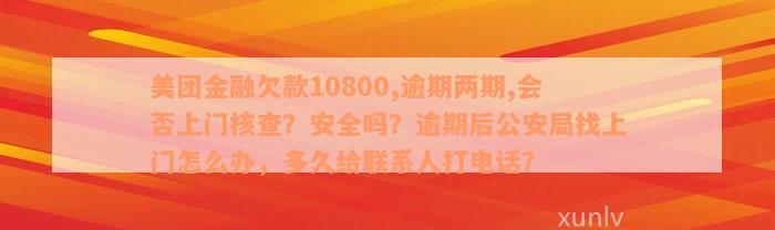 美团金融欠款10800,逾期两期,会否上门核查？安全吗？逾期后公安局找上门怎么办，多久给联系人打电话？