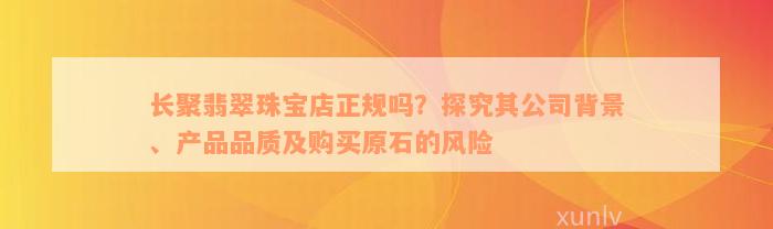 长聚翡翠珠宝店正规吗？探究其公司背景、产品品质及购买原石的风险