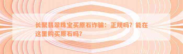 长聚翡翠珠宝买原石诈骗：正规吗？能在这里购买原石吗？