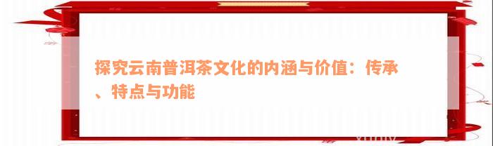 探究云南普洱茶文化的内涵与价值：传承、特点与功能