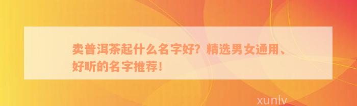 卖普洱茶起什么名字好？精选男女通用、好听的名字推荐！