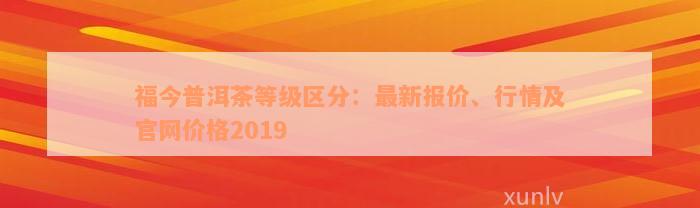 福今普洱茶等级区分：最新报价、行情及官网价格2019