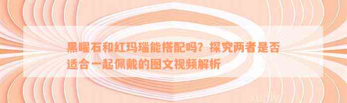 黑曜石和红玛瑙能搭配吗？探究两者是否适合一起佩戴的图文视频解析