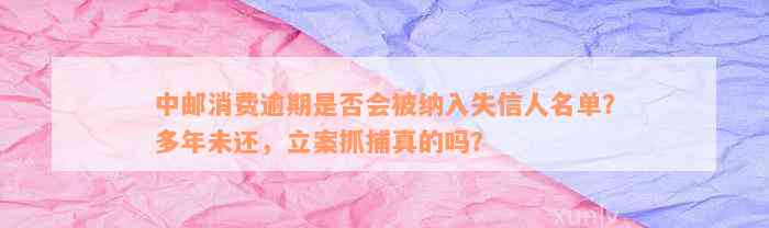 中邮消费逾期是否会被纳入失信人名单？多年未还，立案抓捕真的吗？