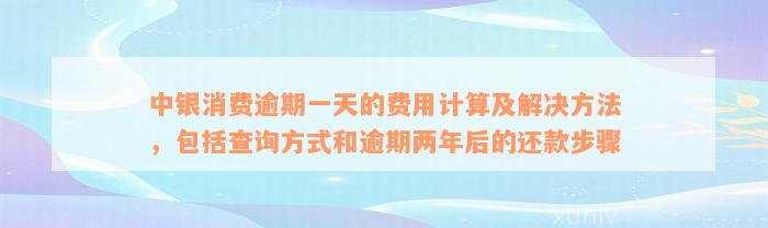 中银消费逾期一天的费用计算及解决方法，包括查询方式和逾期两年后的还款步骤