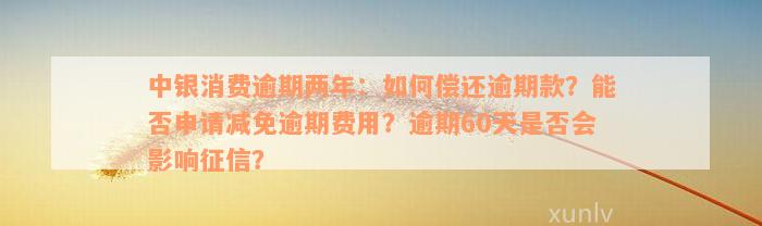 中银消费逾期两年：如何偿还逾期款？能否申请减免逾期费用？逾期60天是否会影响征信？