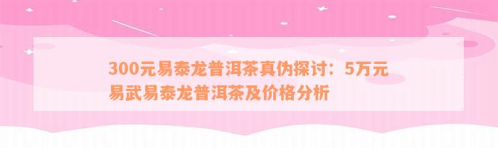 300元易泰龙普洱茶真伪探讨：5万元易武易泰龙普洱茶及价格分析