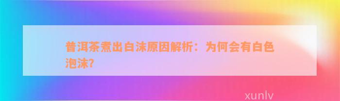 普洱茶煮出白沫原因解析：为何会有白色泡沫？