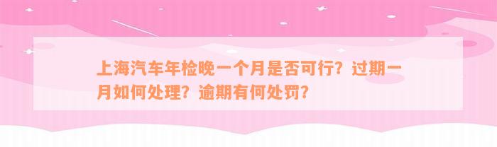 上海汽车年检晚一个月是否可行？过期一月如何处理？逾期有何处罚？