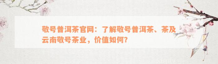 敬号普洱茶官网：了解敬号普洱茶、茶及云南敬号茶业，价值如何？