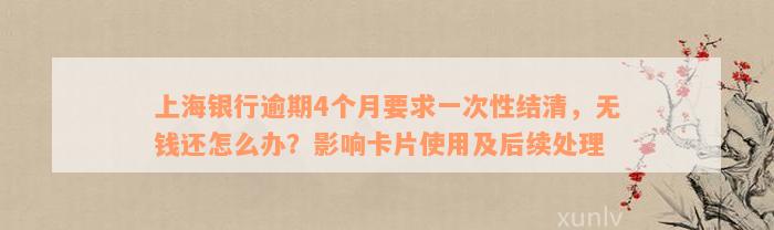 上海银行逾期4个月要求一次性结清，无钱还怎么办？影响卡片使用及后续处理