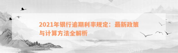 2021年银行逾期利率规定：最新政策与计算方法全解析