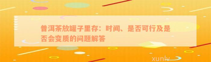 普洱茶放罐子里存：时间、是否可行及是否会变质的问题解答