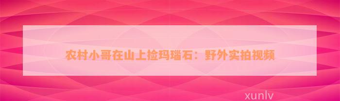 农村小哥在山上捡玛瑙石：野外实拍视频