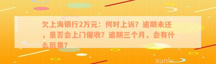 欠上海银行2万元：何时上诉？逾期未还，是否会上门催收？逾期三个月，会有什么后果？