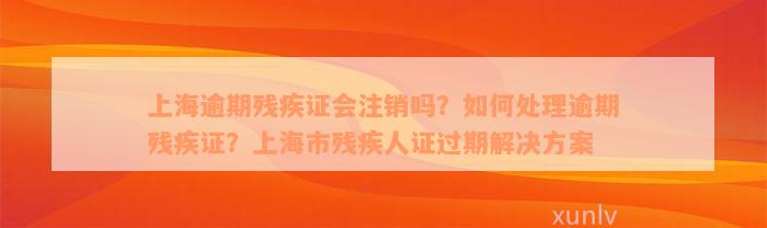 上海逾期残疾证会注销吗？如何处理逾期残疾证？上海市残疾人证过期解决方案