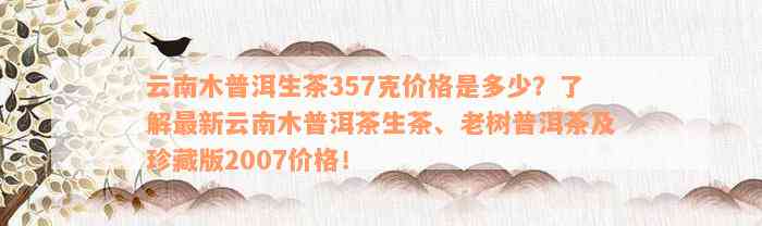 云南木普洱生茶357克价格是多少？了解最新云南木普洱茶生茶、老树普洱茶及珍藏版2007价格！