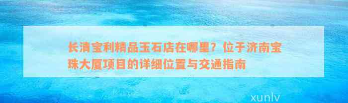 长清宝利精品玉石店在哪里？位于济南宝珠大厦项目的详细位置与交通指南