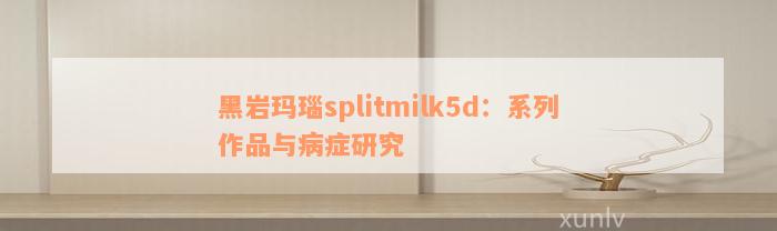 黑岩玛瑙splitmilk5d：系列作品与病症研究