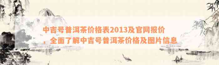 中吉号普洱茶价格表2013及官网报价，全面了解中吉号普洱茶价格及图片信息