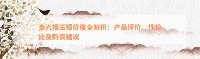 金六福玉镯价格全解析：产品评价、性价比及购买建议