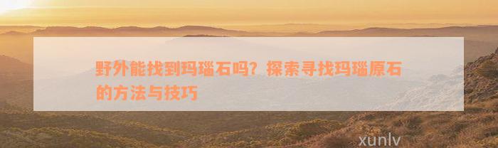 野外能找到玛瑙石吗？探索寻找玛瑙原石的方法与技巧