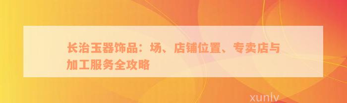 长治玉器饰品：场、店铺位置、专卖店与加工服务全攻略