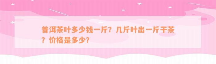 普洱茶叶多少钱一斤？几斤叶出一斤干茶？价格是多少？
