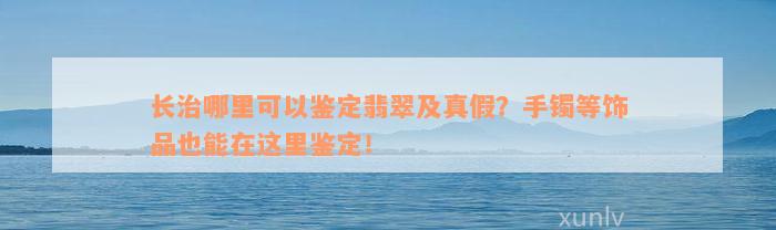 长治哪里可以鉴定翡翠及真假？手镯等饰品也能在这里鉴定！