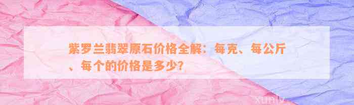 紫罗兰翡翠原石价格全解：每克、每公斤、每个的价格是多少？