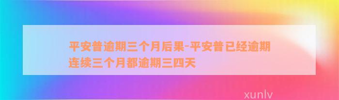 平安普逾期三个月后果-平安普已经逾期连续三个月都逾期三四天