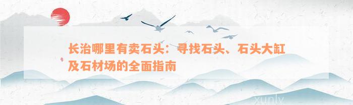 长治哪里有卖石头：寻找石头、石头大缸及石材场的全面指南