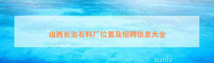 山西长治石料厂位置及招聘信息大全