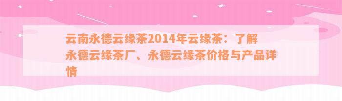 云南永德云缘茶2014年云缘茶：了解永德云缘茶厂、永德云缘茶价格与产品详情