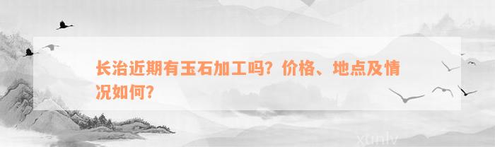 长治近期有玉石加工吗？价格、地点及情况如何？