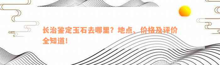 长治鉴定玉石去哪里？地点、价格及评价全知道！