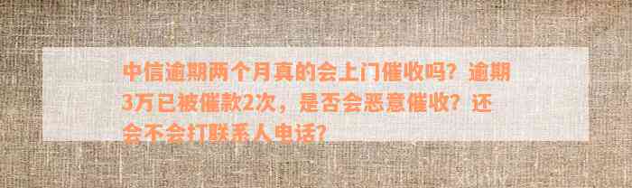 中信逾期两个月真的会上门催收吗？逾期3万已被催款2次，是否会恶意催收？还会不会打联系人电话？