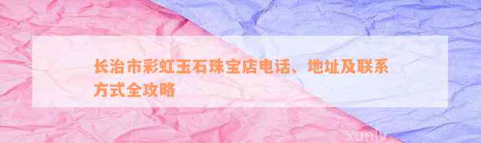 长治市彩虹玉石珠宝店电话、地址及联系方式全攻略