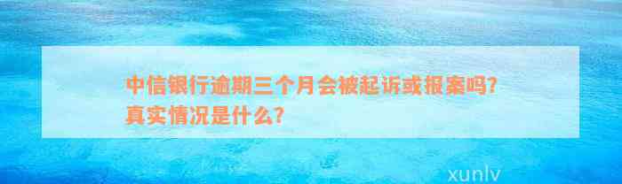 中信银行逾期三个月会被起诉或报案吗？真实情况是什么？