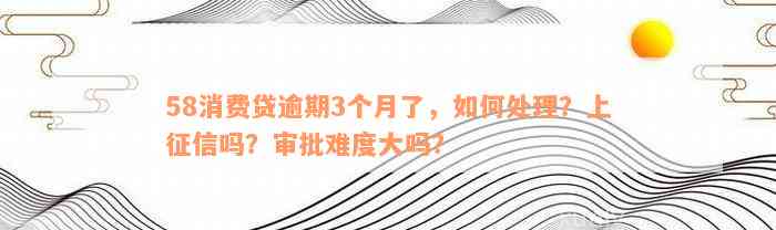 58消费贷逾期3个月了，如何处理？上征信吗？审批难度大吗？