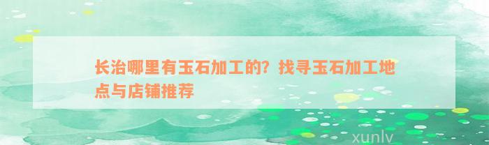 长治哪里有玉石加工的？找寻玉石加工地点与店铺推荐