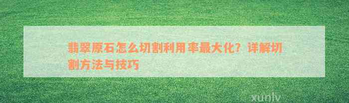 翡翠原石怎么切割利用率最大化？详解切割方法与技巧