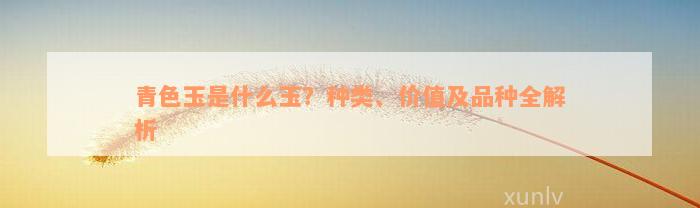 青色玉是什么玉？种类、价值及品种全解析