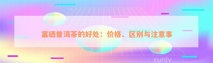 富硒普洱茶的好处：价格、区别与注意事