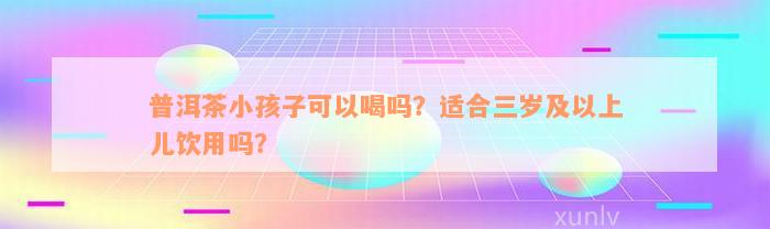 普洱茶小孩子可以喝吗？适合三岁及以上儿饮用吗？