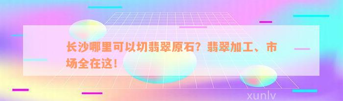 长沙哪里可以切翡翠原石？翡翠加工、市场全在这！