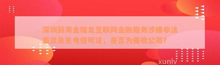 深圳前海金瑞龙互联网金融服务涉嫌非法集资及无电信可证，是否为催收公司？